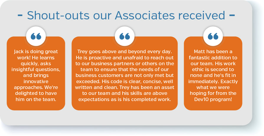 “Jack is doing great work! He learns quickly, asks insightful questions, and brings innovative approaches. We're delighted to have him on the team.”  “Trey goes above and beyond every day. He is proactive and unafraid to reach out to our business partners or others on the team to ensure that the needs of our business customers are not only met but exceeded. His code is clear, concise, well written and clean. Trey has been an asset to our team and his skills are above expectations as is his completed work.”  “Matt has been a fantastic addition to our team. His work ethic is second to none and he's fit in immediately. Exactly what we were hoping for from the Dev10 program!”