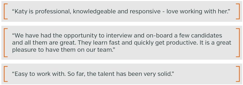 •	Katy is professional, knowledgeable and responsive - love working with her. •	We have had the opportunity to interview and on-board a few candidates and all them are great. They learn fast and quickly get productive. It is a great pleasure to have them on our team. •	Easy to work with. So far, the talent has been very solid.